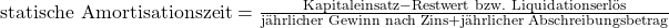 \text {statische Amortisationszeit} = \frac {{\text{Kapitaleinsatz}} - {\text{Restwert bzw. Liquidationserl\"os}}}{{\text{j\"ahrlicher Gewinn nach Zins}} + {\text{j\"ahrlicher Abschreibungsbetrag}}}