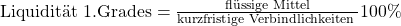 \text {Liquidit\"at 1.Grades} = \frac {\text{fl\"ussige Mittel}}{\text{kurzfristige Verbindlichkeiten }}100\%